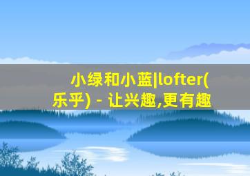 小绿和小蓝|lofter(乐乎) - 让兴趣,更有趣